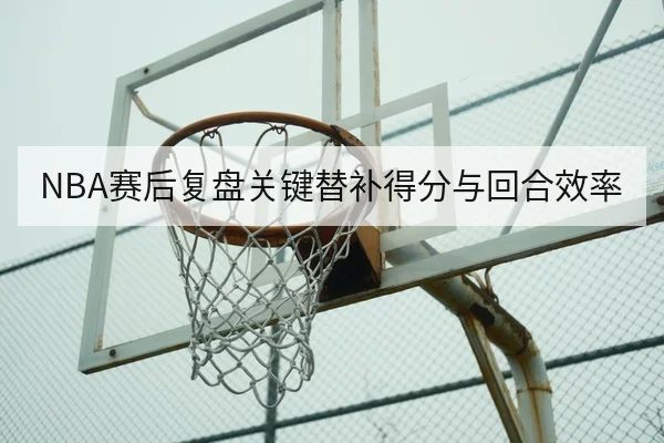 NBA赛后复盘关键替补得分与回合效率