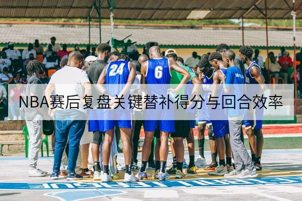 NBA赛后复盘关键替补得分与回合效率